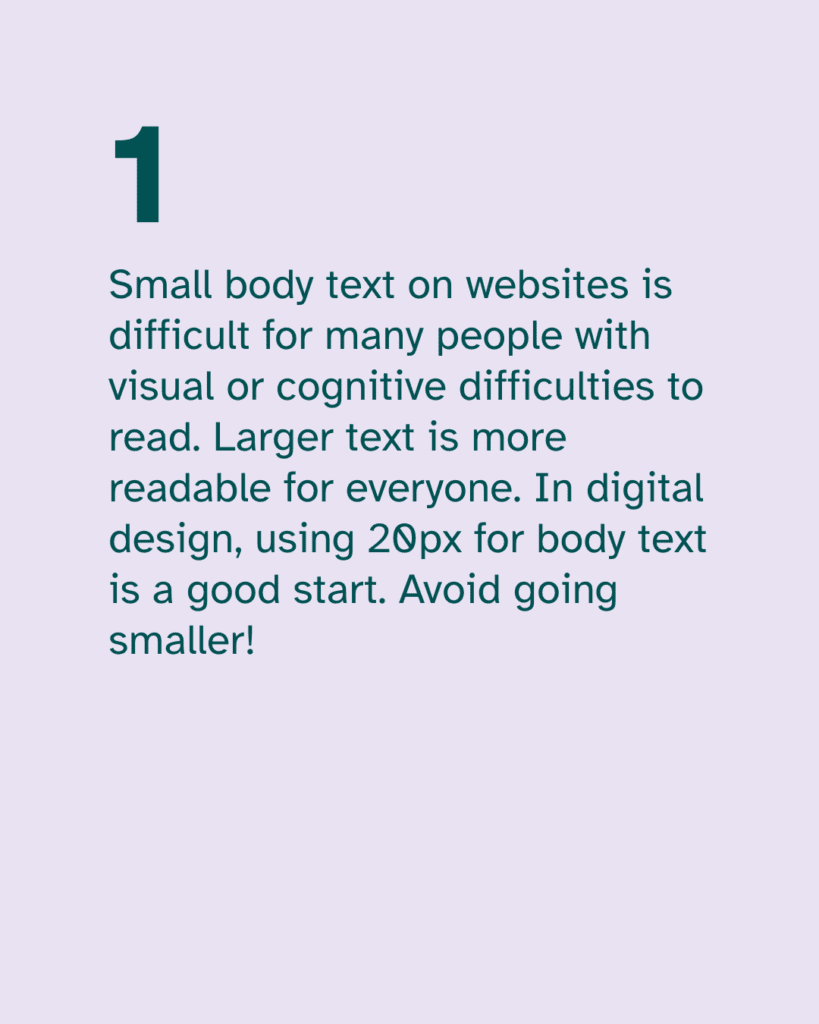 Small body text on websites is difficult for many people with visual or cognitive difficulties to read. Larger text is more readable for everyone. In digital design, using 20px for body text is a good start. Avoid going smaller!
