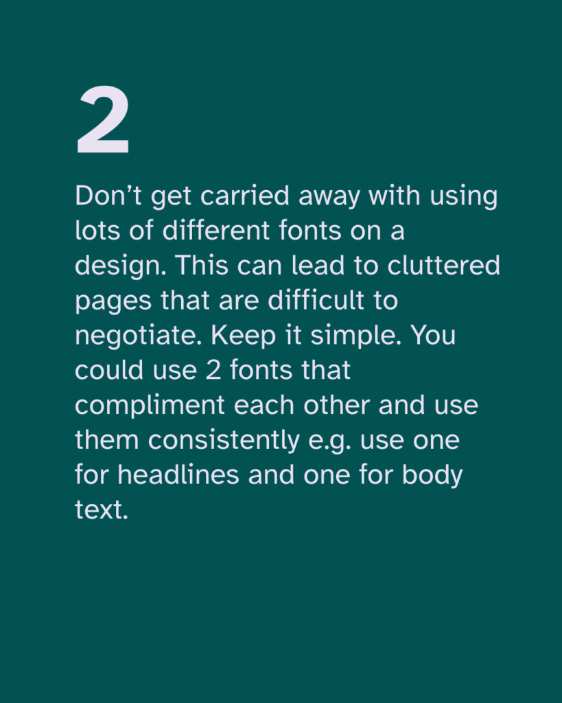 Don’t get carried away with using lots of different fonts on a design. This can lead to cluttered pages that are difficult to negotiate. Keep it simple. You could use 2 fonts that compliment each other and use them consistently e.g. use one for headlines and one for body text.